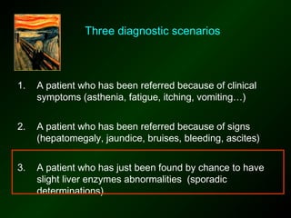 Three diagnostic scenarios



1.   A patient who has been referred because of clinical
     symptoms (asthenia, fatigue, itching, vomiting…)


2.   A patient who has been referred because of signs
     (hepatomegaly, jaundice, bruises, bleeding, ascites)


3.   A patient who has just been found by chance to have
     slight liver enzymes abnormalities (sporadic
     determinations).
 