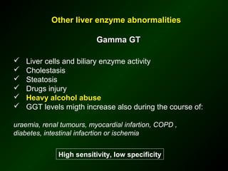 Other liver enzyme abnormalities

                          Gamma GT

   Liver cells and biliary enzyme activity
   Cholestasis
   Steatosis
   Drugs injury
   Heavy alcohol abuse
   GGT levels migth increase also during the course of:

uraemia, renal tumours, myocardial infartion, COPD ,
diabetes, intestinal infacrtion or ischemia


              High sensitivity, low specificity
 