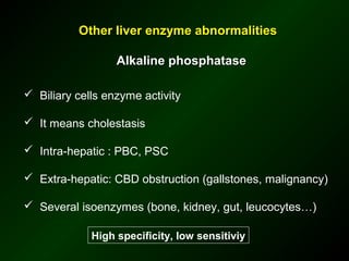 Other liver enzyme abnormalities

                  Alkaline phosphatase

 Biliary cells enzyme activity

 It means cholestasis

 Intra-hepatic : PBC, PSC

 Extra-hepatic: CBD obstruction (gallstones, malignancy)

 Several isoenzymes (bone, kidney, gut, leucocytes…)

             High specificity, low sensitiviy
 