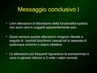 Messaggio conclusivo I

• Lievi alterazioni di laboratorio della funzionalità epatica
  non sono rare in soggetti apparentemente sani.

• Quasi sempre queste alterazioni vengono rilevate a
  seguito di controlli biochimici casuali ed in assenza di
  qualunque sintomo o segno obiettivo.

• Le alterazioni più frequenti riguardano le transaminasi e
  sono in genere inferiori a 2 volte i valori normali.
 