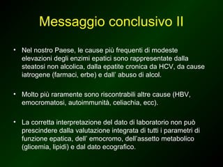 Messaggio conclusivo II
• Nel nostro Paese, le cause più frequenti di modeste
  elevazioni degli enzimi epatici sono rappresentate dalla
  steatosi non alcolica, dalla epatite cronica da HCV, da cause
  iatrogene (farmaci, erbe) e dall’ abuso di alcol.

• Molto più raramente sono riscontrabili altre cause (HBV,
  emocromatosi, autoimmunità, celiachia, ecc).

• La corretta interpretazione del dato di laboratorio non può
  prescindere dalla valutazione integrata di tutti i parametri di
  funzione epatica, dell’ emocromo, dell’assetto metabolico
  (glicemia, lipidi) e dal dato ecografico.
 
