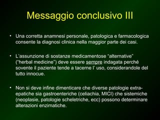 Messaggio conclusivo III
• Una corretta anamnesi personale, patologica e farmacologica
  consente la diagnosi clinica nella maggior parte dei casi.

• L’assunzione di sostanze medicamentose “alternative”
  (“herbal medicine”) deve essere sempre indagata perché
  sovente il paziente tende a tacerne l’ uso, considerandole del
  tutto innocue.

• Non si deve infine dimenticare che diverse patologie extra-
  epatiche sia gastroenteriche (celiachia, MICI) che sistemiche
  (neoplasie, patologie scheletriche, ecc) possono determinare
  alterazioni enzimatiche.
 
