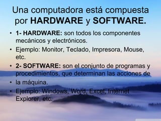 Una computadora está compuesta
por HARDWARE y SOFTWARE.
• 1- HARDWARE: son todos los componentes
mecánicos y electrónicos.
• Ejemplo: Monitor, Teclado, Impresora, Mouse,
etc.
• 2- SOFTWARE: son el conjunto de programas y
procedimientos, que determinan las acciones de
• la máquina.
• Ejemplo: Windows, Word, Excel, Internet
Explorer, etc.
 