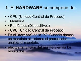 1- El HARDWARE se compone de:
• · CPU (Unidad Central de Proceso)
• · Memoria
• · Periféricos (Dispositivos)
• · CPU (Unidad Central de Proceso)
• Es el “cerebro” de la PC. Cuando damos
un mandato al sistema el procesador
analiza el mandato,
• efectúa la función del mismo y envía los
resultados.
 