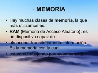 · MEMORIA
• Hay muchas clases de memoria, la que
más utilizamos es:
• RAM (Memoria de Acceso Aleatorio): es
un dispositivo capaz de
• almacenar transitoriamente información.
Es la memoria con la cual
• estamos trabajando permanentemente.
 