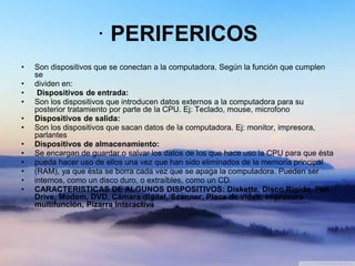 · PERIFERICOS
• Son dispositivos que se conectan a la computadora. Según la función que cumplen
se
• dividen en:
• Dispositivos de entrada:
• Son los dispositivos que introducen datos externos a la computadora para su
posterior tratamiento por parte de la CPU. Ej: Teclado, mouse, microfono
• Dispositivos de salida:
• Son los dispositivos que sacan datos de la computadora. Ej: monitor, impresora,
parlantes
• Dispositivos de almacenamiento:
• Se encargan de guardar o salvar los datos de los que hace uso la CPU para que ésta
• pueda hacer uso de ellos una vez que han sido eliminados de la memoria principal
• (RAM), ya que ésta se borra cada vez que se apaga la computadora. Pueden ser
• internos, como un disco duro, o extraíbles, como un CD.
• CARACTERISTICAS DE ALGUNOS DISPOSITIVOS: Diskette, Disco Rígido, Pen
Drive, Modem, DVD, Cámara digital, Scanner, Placa de video, Impresora
multifunción, Pizarra Interactiva
 