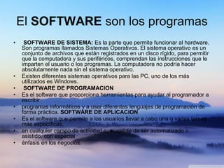 El SOFTWARE son los programas
• SOFTWARE DE SISTEMA: Es la parte que permite funcionar al hardware.
Son programas llamados Sistemas Operativos. El sistema operativo es un
conjunto de archivos que están registrados en un disco rígido, para permitir
que la computadora y sus periféricos, comprendan las instrucciones que le
imparten el usuario o los programas. La computadora no podría hacer
absolutamente nada sin el sistema operativo.
• Existen diferentes sistemas operativos para las PC, uno de los más
utilizados es Windows.
• SOFTWARE DE PROGRAMACION
• Es el software que proporciona herramientas para ayudar al programador a
escribir
• programas informáticos y a usar diferentes lenguajes de programación de
forma práctica. SOFTWARE DE APLICACION
• Es el software que permite a los usuarios llevar a cabo una o varias tareas
más específicas,
• en cualquier campo de actividad susceptible de ser automatizado o
asistido, con especial
• énfasis en los negocios.
 