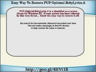 How To Remove
http://goo.gl/KEVt1Bhttp://goo.gl/KEVt1B
PUP.Optional.BobyLyrics.APUP.Optional.BobyLyrics.A is a identified as a severe  is a identified as a severe 
threat for Windows PC. If your system has been infected threat for Windows PC. If your system has been infected 
by this very threat... Know the easy way to remove it off.by this very threat... Know the easy way to remove it off.
Easy Way To Remove PUP.Optional.BobyLyrics.AEasy Way To Remove PUP.Optional.BobyLyrics.A
My search for the automatic Removal tool ended over here.
The tool works amazingly to find PC threats
& help remove the same in minutes.
 