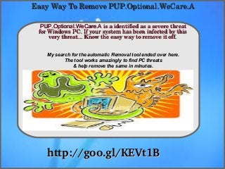 How To Remove
http://goo.gl/KEVt1Bhttp://goo.gl/KEVt1B
PUP.Optional.WeCare.APUP.Optional.WeCare.A is a identified as a severe threat  is a identified as a severe threat 
for Windows PC. If your system has been infected by this for Windows PC. If your system has been infected by this 
very threat... Know the easy way to remove it off.very threat... Know the easy way to remove it off.
Easy Way To Remove PUP.Optional.WeCare.AEasy Way To Remove PUP.Optional.WeCare.A
My search for the automatic Removal tool ended over here.
The tool works amazingly to find PC threats
& help remove the same in minutes.
 