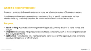 © Perforce Software, Inc.
What is a Report Processor?
The report processor in Puppet is a component that transforms the output of Puppet run reports.
It enables administrators to process these reports according to specific requirements, such as
storing, analyzing, or alerting based on the events and statuses contained within them.
Purpose
• Data Handling: Automates the management of report data, making it easier to store, access, and
analyze.​
• Integration: Seamlessly integrates with external tools and systems, such as monitoring solutions or
data analytics platforms.​
• Notification: Facilitates real-time notifications and alerts based on the report outcomes, enhancing
proactive management of infrastructure.​
 