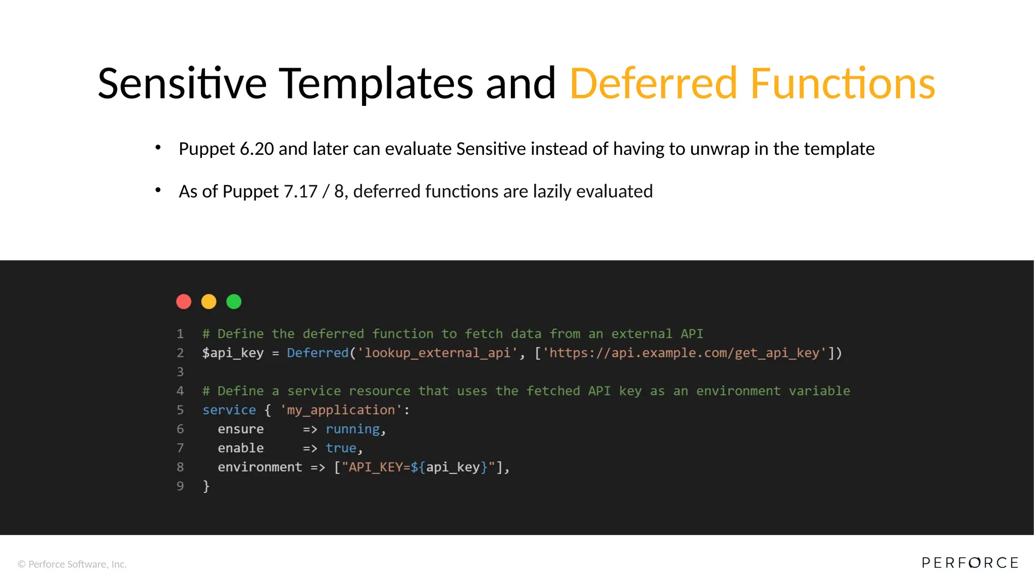 © Perforce Software, Inc.
Sensitive Templates and Deferred Functions
• Puppet 6.20 and later can evaluate Sensitive instead of having to unwrap in the template
• As of Puppet 7.17 / 8, deferred functions are lazily evaluated
 