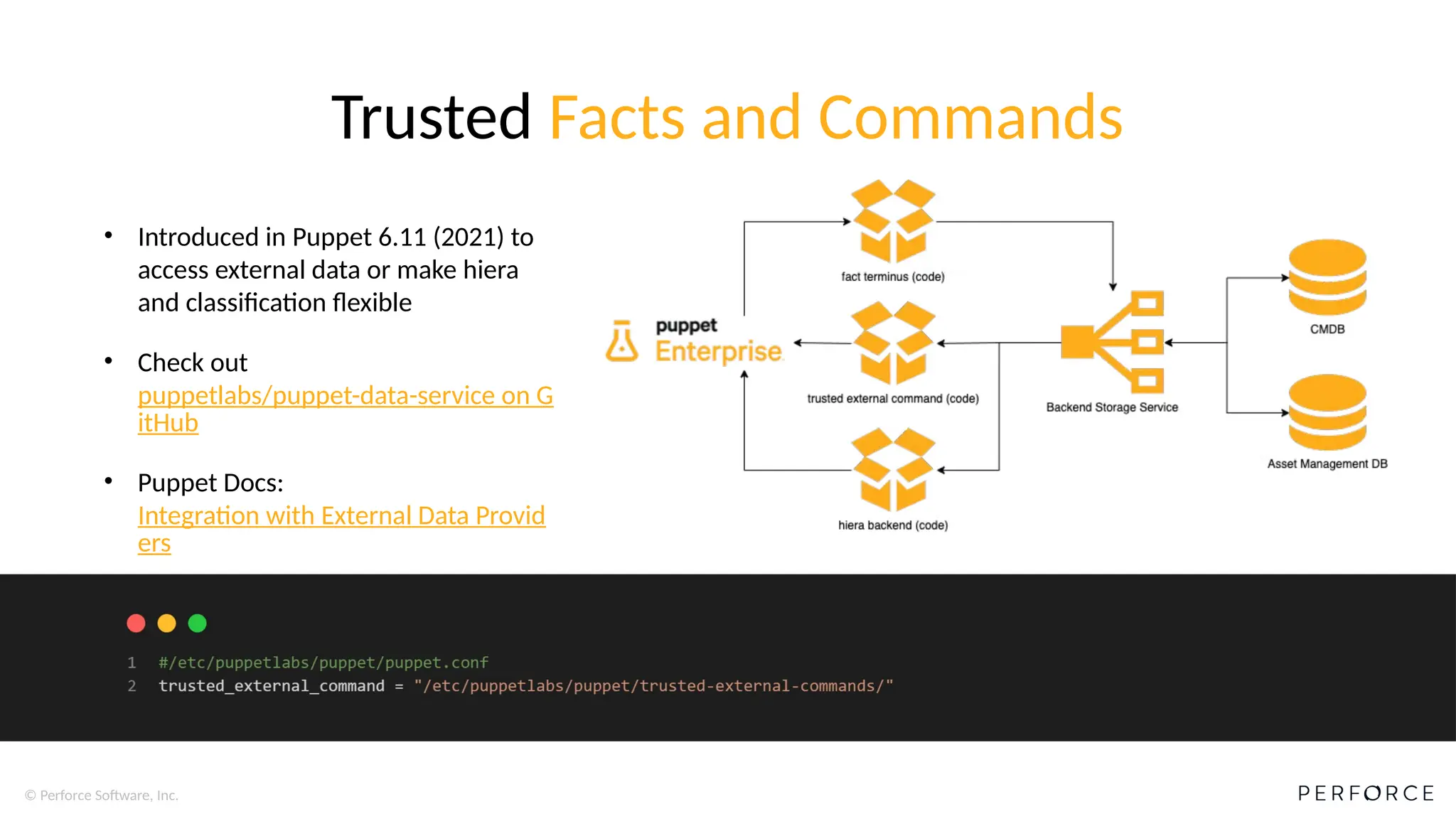 © Perforce Software, Inc.
Trusted Facts and Commands
• Introduced in Puppet 6.11 (2021) to
access external data or make hiera
and classification flexible
• Check out
puppetlabs/puppet-data-service on G
itHub
• Puppet Docs:
Integration with External Data Provid
ers
 