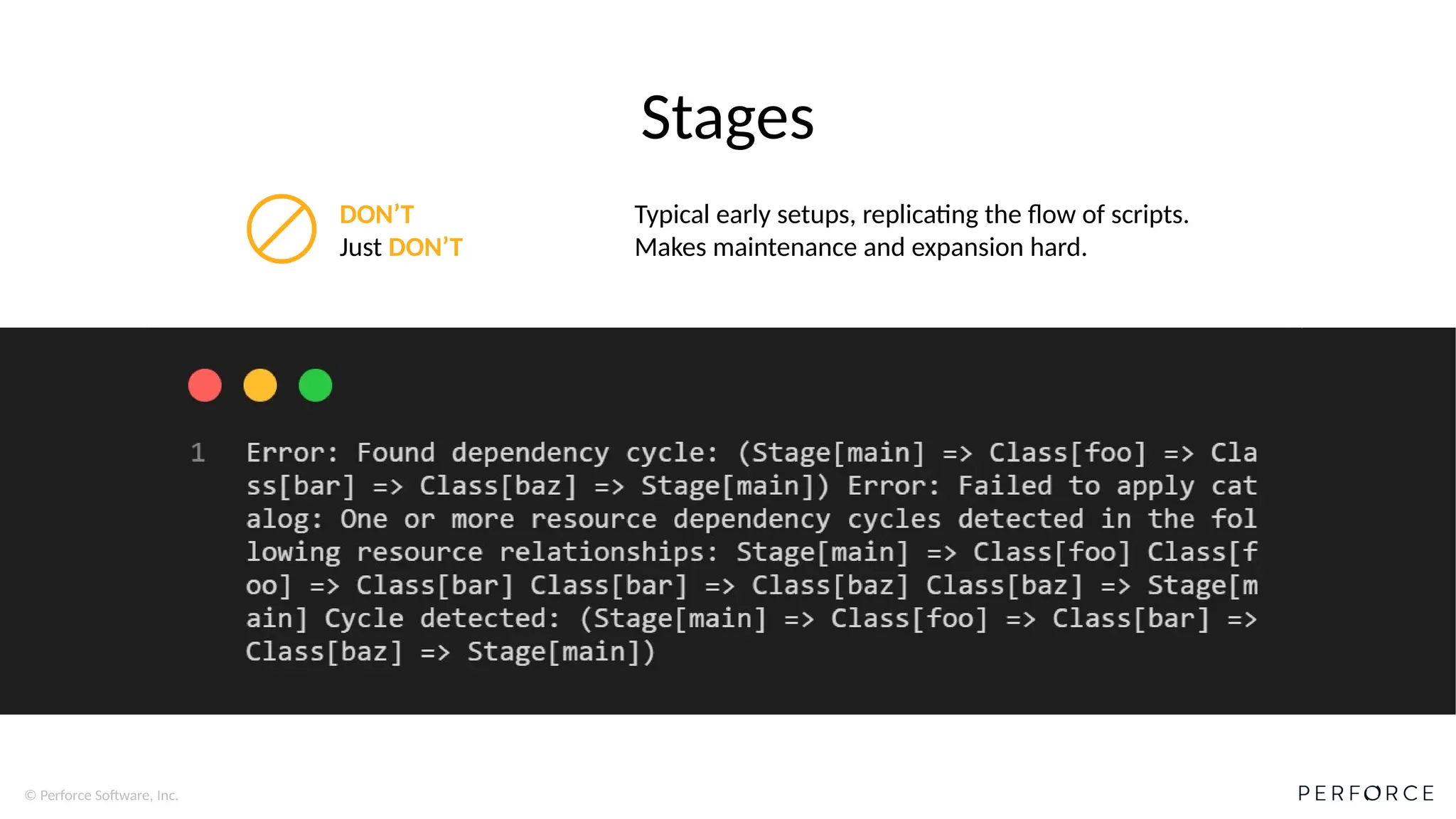 © Perforce Software, Inc.
Stages
DON’T
Just DON’T
Typical early setups, replicating the flow of scripts.
Makes maintenance and expansion hard.
 