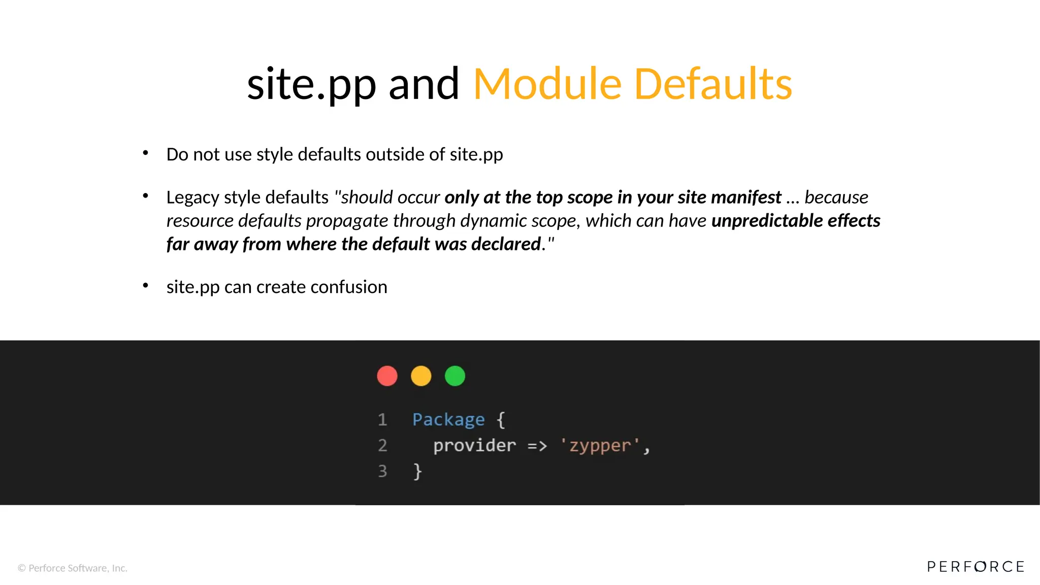 © Perforce Software, Inc.
site.pp and Module Defaults
• Do not use style defaults outside of site.pp
• Legacy style defaults "should occur only at the top scope in your site manifest … because
resource defaults propagate through dynamic scope, which can have unpredictable effects
far away from where the default was declared."
• site.pp can create confusion
 
