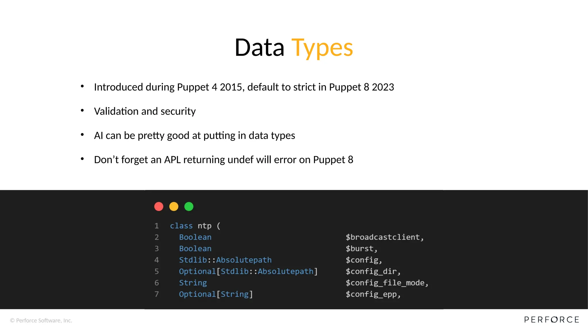 © Perforce Software, Inc.
Data Types
• Introduced during Puppet 4 2015, default to strict in Puppet 8 2023
• Validation and security
• AI can be pretty good at putting in data types
• Don’t forget an APL returning undef will error on Puppet 8
 