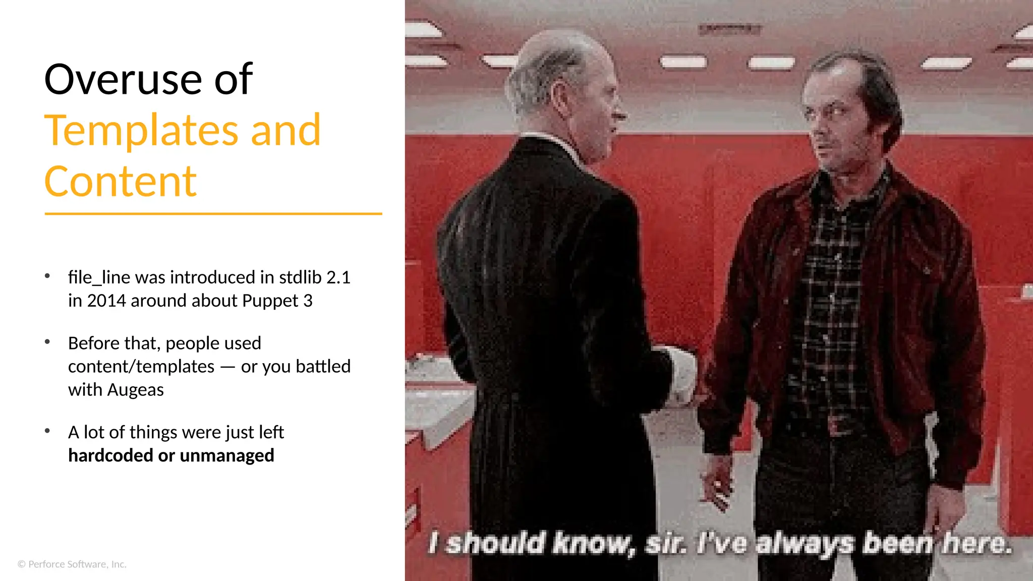 © Perforce Software, Inc.
Overuse of
Templates and
Content
• file_line was introduced in stdlib 2.1
in 2014 around about Puppet 3
• Before that, people used
content/templates — or you battled
with Augeas
• A lot of things were just left
hardcoded or unmanaged
 
