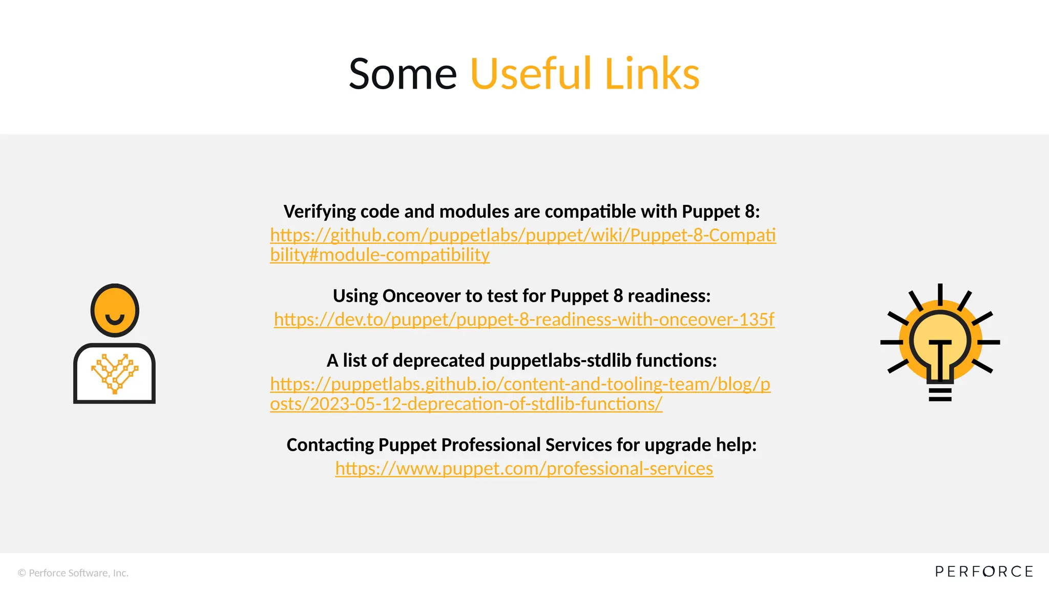 © Perforce Software, Inc.
Some Useful Links
Verifying code and modules are compatible with Puppet 8:
https://github.com/puppetlabs/puppet/wiki/Puppet-8-Compati
bility#module-compatibility
Using Onceover to test for Puppet 8 readiness:
https://dev.to/puppet/puppet-8-readiness-with-onceover-135f
A list of deprecated puppetlabs-stdlib functions:
https://puppetlabs.github.io/content-and-tooling-team/blog/p
osts/2023-05-12-deprecation-of-stdlib-functions/
Contacting Puppet Professional Services for upgrade help:
https://www.puppet.com/professional-services
 