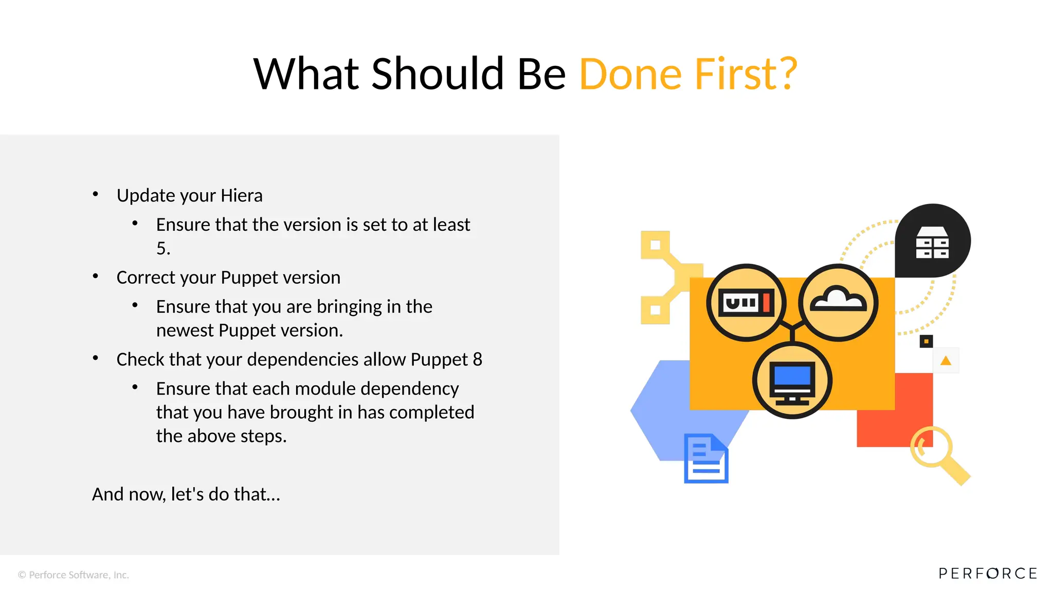 © Perforce Software, Inc.
• Update your Hiera
• Ensure that the version is set to at least
5.
• Correct your Puppet version
• Ensure that you are bringing in the
newest Puppet version.
• Check that your dependencies allow Puppet 8
• Ensure that each module dependency
that you have brought in has completed
the above steps.
And now, let's do that…
What Should Be Done First?
 