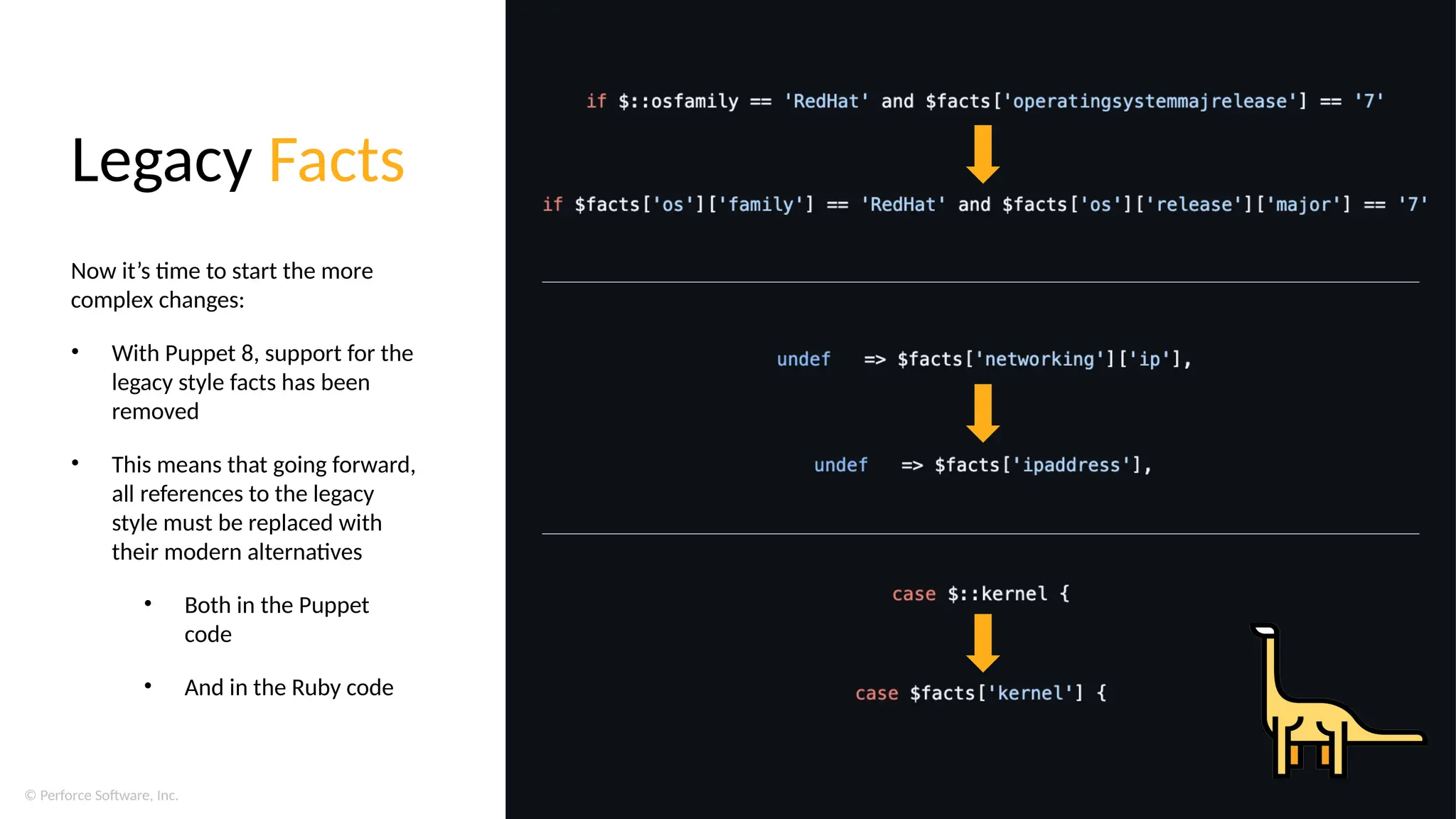 © Perforce Software, Inc.
Legacy Facts
Now it’s time to start the more
complex changes:
• With Puppet 8, support for the
legacy style facts has been
removed
• This means that going forward,
all references to the legacy
style must be replaced with
their modern alternatives
• Both in the Puppet
code
• And in the Ruby code
 