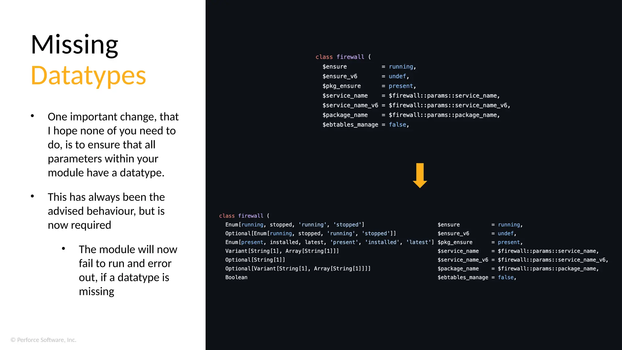 © Perforce Software, Inc.
Missing
Datatypes
• One important change, that
I hope none of you need to
do, is to ensure that all
parameters within your
module have a datatype.
• This has always been the
advised behaviour, but is
now required
• The module will now
fail to run and error
out, if a datatype is
missing
 