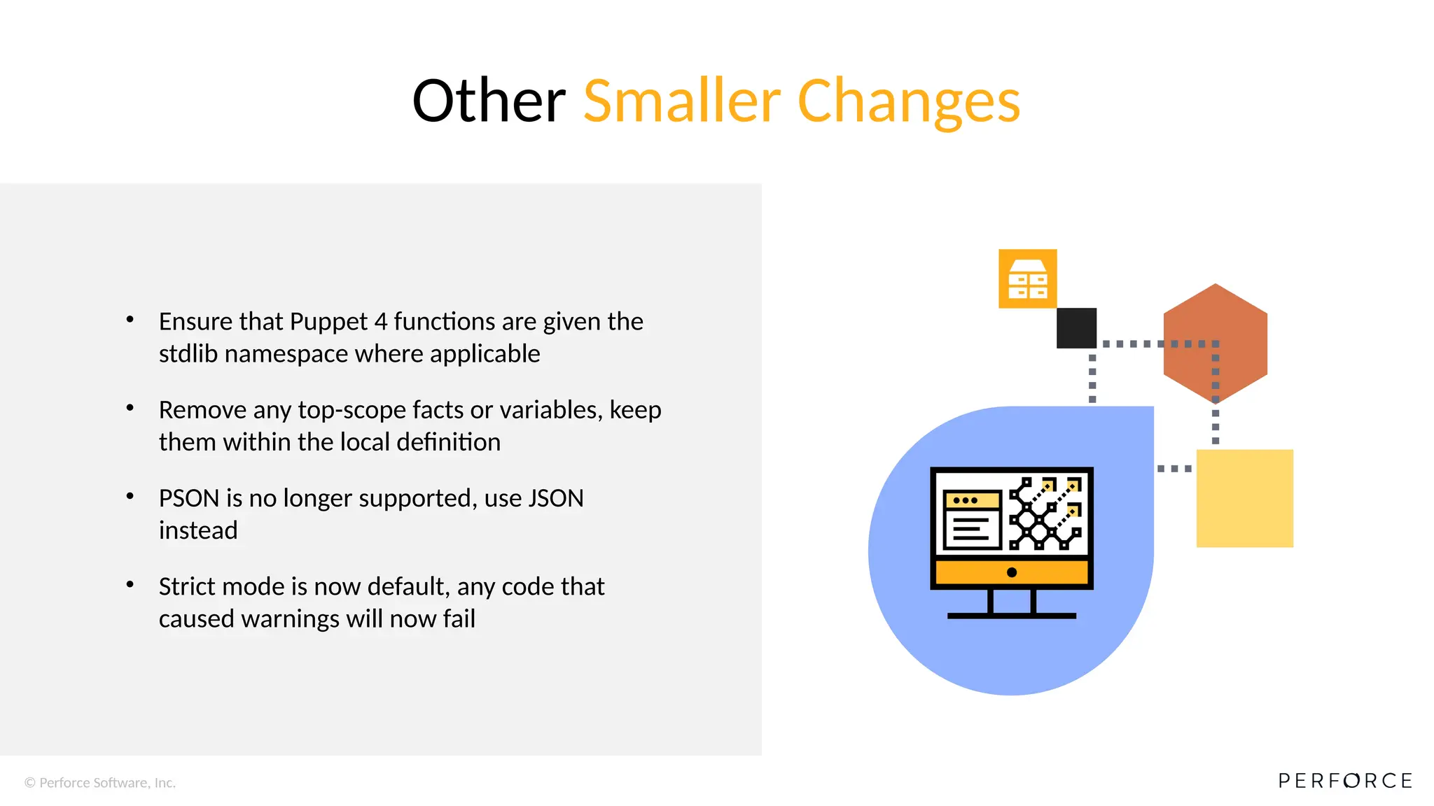 © Perforce Software, Inc.
• Ensure that Puppet 4 functions are given the
stdlib namespace where applicable
• Remove any top-scope facts or variables, keep
them within the local definition
• PSON is no longer supported, use JSON
instead
• Strict mode is now default, any code that
caused warnings will now fail
Other Smaller Changes
 
