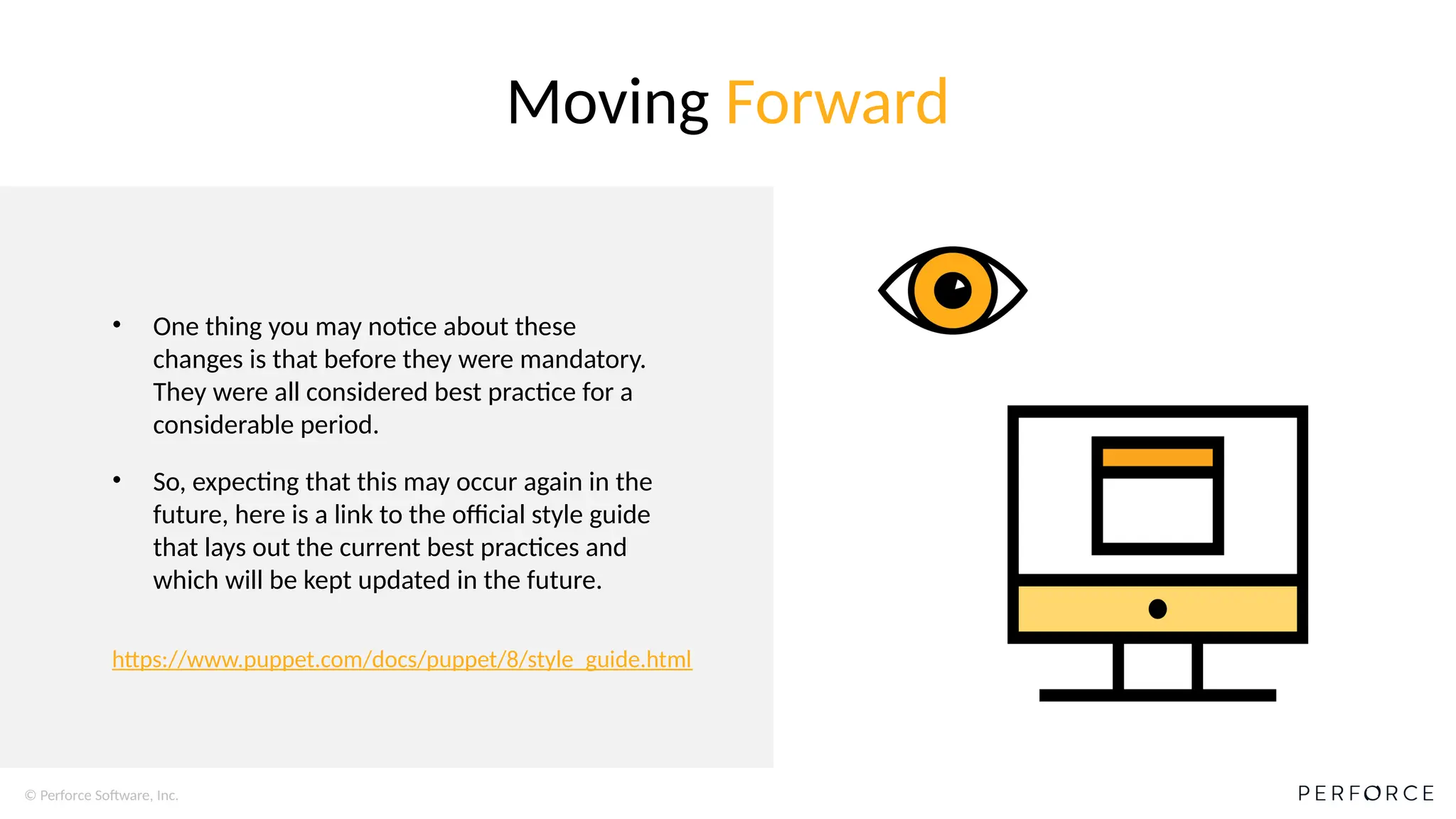 © Perforce Software, Inc.
• One thing you may notice about these
changes is that before they were mandatory.
They were all considered best practice for a
considerable period.
• So, expecting that this may occur again in the
future, here is a link to the official style guide
that lays out the current best practices and
which will be kept updated in the future.
Moving Forward
https://www.puppet.com/docs/puppet/8/style_guide.html
 
