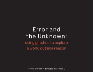 Error and
the Unknown:
using glitches to explore
 a world outside reason




 sierra siemer / directed research /
 