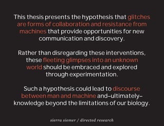 This thesis presents the hypothesis that glitches
 are forms of collaboration and resistance from
  machines that provide opportunities for new
         communication and discovery.

 Rather than disregarding these interventions,
   these ﬂeeting glimpses into an unknown
    world should be embraced and explored
           through experimentation.

   Such a hypothesis could lead to discourse
  between man and machine and–ultimately–
knowledge beyond the limitations of our biology.

             sierra siemer / directed research
 