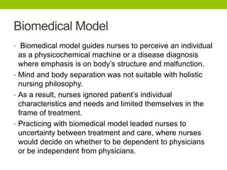 Biomedical Model
• Biomedical model guides nurses to perceive an individual
as a physicochemical machine or a disease diagnosis
where emphasis is on body’s structure and malfunction.
• Mind and body separation was not suitable with holistic
nursing philosophy.
• As a result, nurses ignored patient’s individual
characteristics and needs and limited themselves in the
frame of treatment.
• Practicing with biomedical model leaded nurses to
uncertainty between treatment and care, where nurses
would decide on whether to be dependent to physicians
or be independent from physicians.
 