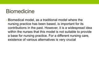 Biomedicine
• Biomedical model, as a traditional model where the
nursing practice has been based, is important for its
contributions in the past. However, it is a widespread idea
within the nurses that this model is not suitable to provide
a base for nursing practice. For a different nursing care,
existence of various alternatives is very crucial
 