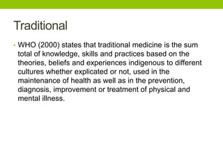 Traditional
• WHO (2000) states that traditional medicine is the sum
total of knowledge, skills and practices based on the
theories, beliefs and experiences indigenous to different
cultures whether explicated or not, used in the
maintenance of health as well as in the prevention,
diagnosis, improvement or treatment of physical and
mental illness.
 