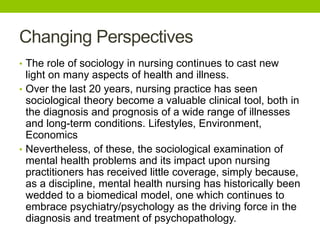 Changing Perspectives
• The role of sociology in nursing continues to cast new
light on many aspects of health and illness.
• Over the last 20 years, nursing practice has seen
sociological theory become a valuable clinical tool, both in
the diagnosis and prognosis of a wide range of illnesses
and long-term conditions. Lifestyles, Environment,
Economics
• Nevertheless, of these, the sociological examination of
mental health problems and its impact upon nursing
practitioners has received little coverage, simply because,
as a discipline, mental health nursing has historically been
wedded to a biomedical model, one which continues to
embrace psychiatry/psychology as the driving force in the
diagnosis and treatment of psychopathology.
 