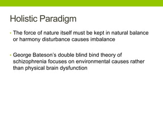 Holistic Paradigm
• The force of nature itself must be kept in natural balance
or harmony disturbance causes imbalance
• George Bateson’s double blind bind theory of
schizophrenia focuses on environmental causes rather
than physical brain dysfunction
 