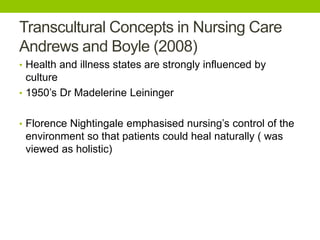 Transcultural Concepts in Nursing Care
Andrews and Boyle (2008)
• Health and illness states are strongly influenced by
culture
• 1950’s Dr Madelerine Leininger
• Florence Nightingale emphasised nursing’s control of the
environment so that patients could heal naturally ( was
viewed as holistic)
 