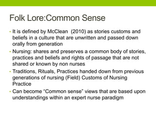 Folk Lore:Common Sense
• It is defined by McClean (2010) as stories customs and
beliefs in a culture that are unwritten and passed down
orally from generation
• Nursing: shares and preserves a common body of stories,
practices and beliefs and rights of passage that are not
shared or known by non nurses
• Traditions, Rituals, Practices handed down from previous
generations of nursing (Field) Customs of Nursing
Practice
• Can become “Common sense” views that are based upon
understandings within an expert nurse paradigm
 