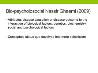 Bio-psycholosocial Nassir Ghaemi (2009)
• Attributes disease causation or disease outcome to the
interaction of biological factors, genetics, biochemistry,
social and psychological factors
• Conceptual status quo devolved into mere eclecticism
 