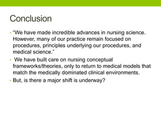Conclusion
• “We have made incredible advances in nursing science.
However, many of our practice remain focused on
procedures, principles underlying our procedures, and
medical science.”
• We have built care on nursing conceptual
frameworks/theories, only to return to medical models that
match the medically dominated clinical environments.
• But, is there a major shift is underway?
 