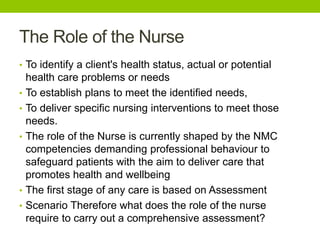 The Role of the Nurse
• To identify a client's health status, actual or potential
health care problems or needs
• To establish plans to meet the identified needs,
• To deliver specific nursing interventions to meet those
needs.
• The role of the Nurse is currently shaped by the NMC
competencies demanding professional behaviour to
safeguard patients with the aim to deliver care that
promotes health and wellbeing
• The first stage of any care is based on Assessment
• Scenario Therefore what does the role of the nurse
require to carry out a comprehensive assessment?
 