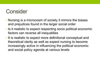Consider
• Nursing is a microcosm of society it mirrors the biases
and prejudices found in the larger social order
• Is it realistic to expect respecting socio political economic
factors can reverse all inequalities
• It is realistic to expect more definitional conceptual and
theoretical clarity as well as expect nursing to become
increasingly active in influencing the political economic
and social policy agenda at various levels
 