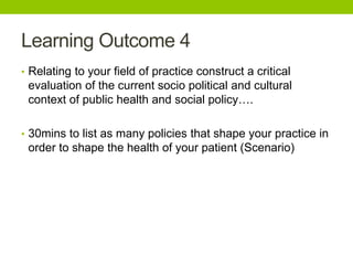 Learning Outcome 4
• Relating to your field of practice construct a critical
evaluation of the current socio political and cultural
context of public health and social policy….
• 30mins to list as many policies that shape your practice in
order to shape the health of your patient (Scenario)
 