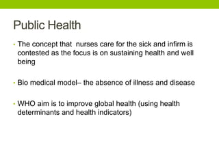 Public Health
• The concept that nurses care for the sick and infirm is
contested as the focus is on sustaining health and well
being
• Bio medical model– the absence of illness and disease
• WHO aim is to improve global health (using health
determinants and health indicators)
 