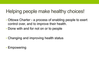 Helping people make healthy choices!
• Ottowa Charter - a process of enabling people to exert
control over, and to improve their health.
• Done with and for not on or to people
• Changing and improving health status
• Empowering
 