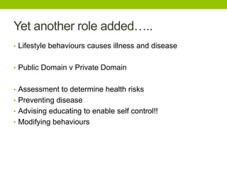 Yet another role added…..
• Lifestyle behaviours causes illness and disease
• Public Domain v Private Domain
• Assessment to determine health risks
• Preventing disease
• Advising educating to enable self control!!
• Modifying behaviours
 