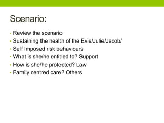 Scenario:
• Review the scenario
• Sustaining the health of the Evie/Julie/Jacob/
• Self Imposed risk behaviours
• What is she/he entitled to? Support
• How is she/he protected? Law
• Family centred care? Others
 