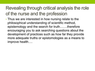 Revealing through critical analysis the role
of the nurse and the profession
• Thus we are interested in how nursing relate to the
philosophical understanding of scientific method,
epistemology and the search for truth…….therefore
encouraging you to ask searching questions about the
development of practices such as how far they provide
more adequate truths or epistomologies as a means to
improve health….
 