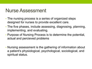 Nurse Assessment
• The nursing process is a series of organized steps
designed for nurses to provide excellent care.
• The five phases, include assessing, diagnosing, planning,
implementing, and evaluating.
• Purpose of Nursing Process is to determine the potential,
actual and percieved problems
• Nursing assessment is the gathering of information about
a patient's physiological, psychological, sociological, and
spiritual status.
 