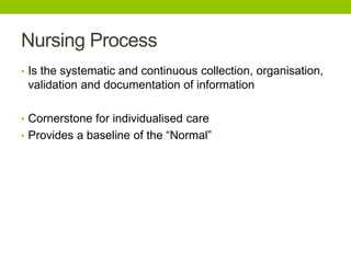 Nursing Process
• Is the systematic and continuous collection, organisation,
validation and documentation of information
• Cornerstone for individualised care
• Provides a baseline of the “Normal”
 