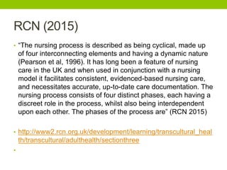 RCN (2015)
• “The nursing process is described as being cyclical, made up
of four interconnecting elements and having a dynamic nature
(Pearson et al, 1996). It has long been a feature of nursing
care in the UK and when used in conjunction with a nursing
model it facilitates consistent, evidenced-based nursing care,
and necessitates accurate, up-to-date care documentation. The
nursing process consists of four distinct phases, each having a
discreet role in the process, whilst also being interdependent
upon each other. The phases of the process are” (RCN 2015)
• http://www2.rcn.org.uk/development/learning/transcultural_heal
th/transcultural/adulthealth/sectionthree
•
 