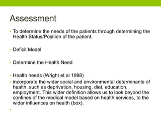 Assessment
• To determine the needs of the patients through determining the
Health Status/Position of the patient.
• Deficit Model
• Determine the Health Need
• Health needs (Wright et al 1998)
• incorporate the wider social and environmental determinants of
health, such as deprivation, housing, diet, education,
employment. This wider definition allows us to look beyond the
confines of the medical model based on health services, to the
wider influences on health (box).
•
 