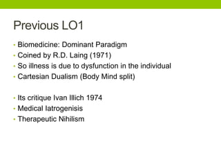 Previous LO1
• Biomedicine: Dominant Paradigm
• Coined by R.D. Laing (1971)
• So illness is due to dysfunction in the individual
• Cartesian Dualism (Body Mind split)
• Its critique Ivan Illich 1974
• Medical Iatrogenisis
• Therapeutic Nihilism
 